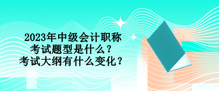 2023年中級會計職稱考試題型是什么？考試大綱有什么變化？