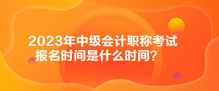 2023年中級會計職稱考試報名時間是什么時間？