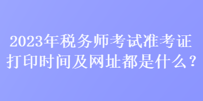 2023年稅務(wù)師考試準(zhǔn)考證打印時間及網(wǎng)址都是什么？