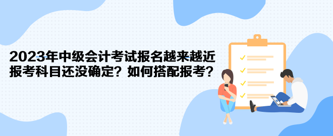 2023年中級會計考試報名越來越近 報考科目還沒確定？如何搭配報考？