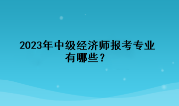 2023年中級經(jīng)濟(jì)師報考專業(yè)有哪些？