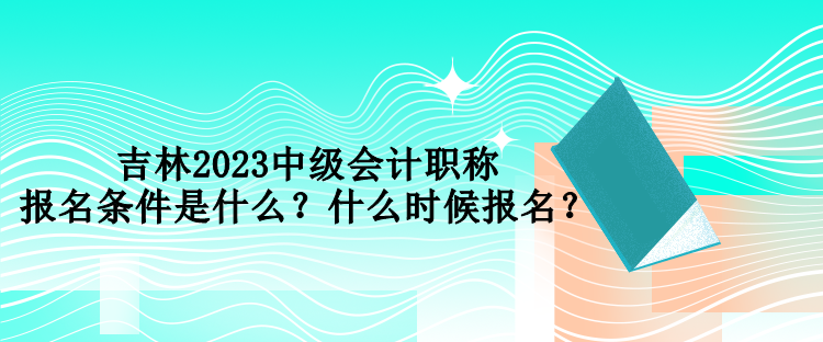 吉林2023中級會計職稱報名條件是什么？什么時候報名？