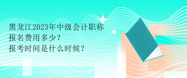 黑龍江2023年中級會計職稱報名費用多少？報考時間是什么時候？