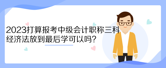 2023打算報考中級會計職稱三科 經(jīng)濟(jì)法放到最后學(xué)可以嗎？