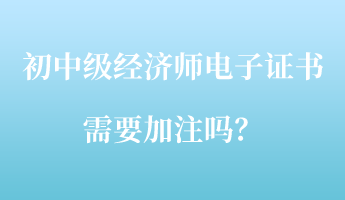 初中級經(jīng)濟師電子證書需要加注嗎？