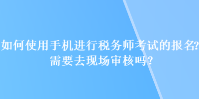 如何使用手機進行稅務(wù)師考試的報名？需要去現(xiàn)場審核嗎？