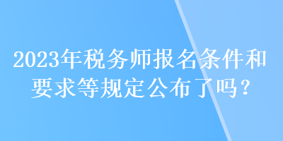 2023年稅務(wù)師報名條件和要求等規(guī)定公布了嗎？