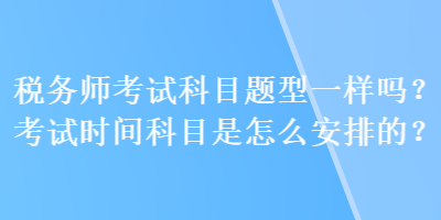 稅務(wù)師考試科目題型一樣嗎？考試時(shí)間科目是怎么安排的？