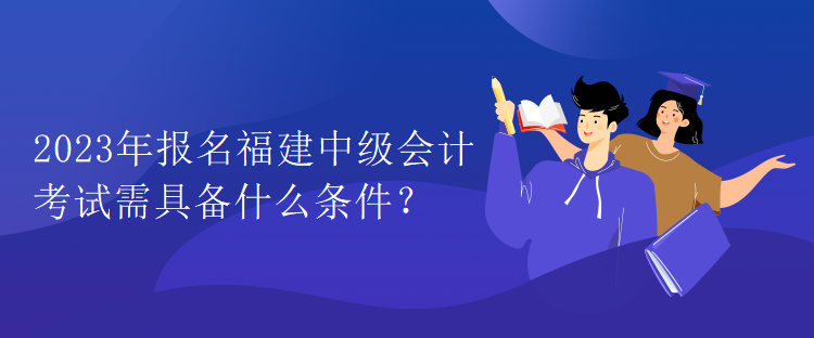 2023年報名福建中級會計考試需具備什么條件？