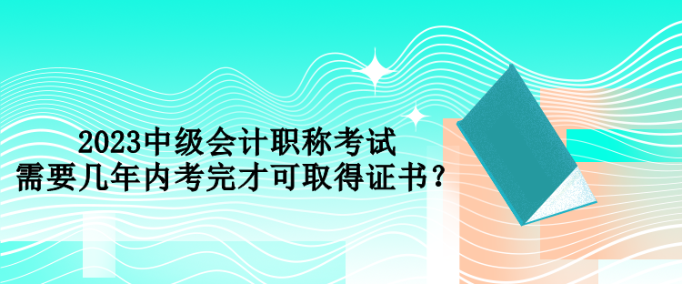 2023中級(jí)會(huì)計(jì)職稱考試需要幾年內(nèi)考完才可取得證書？