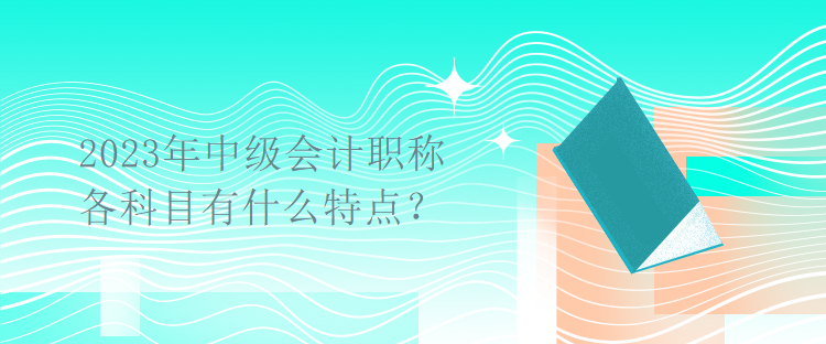 2023年中級會(huì)計(jì)職稱考試各科目有什么特點(diǎn)？