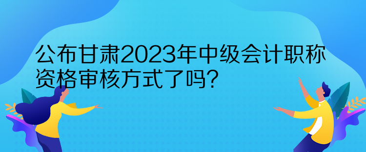 公布甘肅2023年中級會計職稱資格審核方式了嗎？