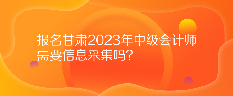 報(bào)名甘肅2023年中級(jí)會(huì)計(jì)師需要信息采集嗎？