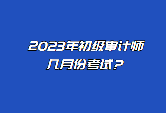 2023年初級審計師幾月份考試？