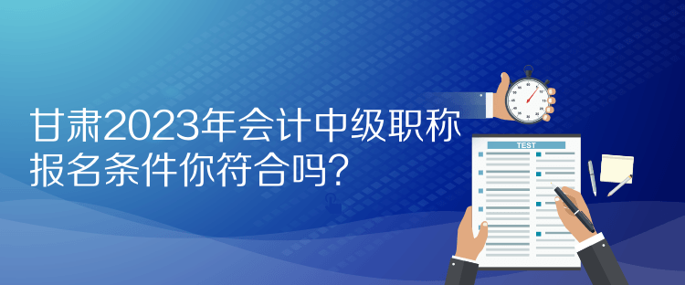 甘肅2023年會計中級職稱報名條件你符合嗎？