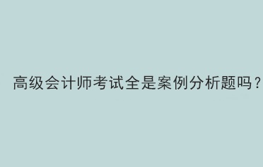 高級會計師考試題型全部是案例分析題嗎？