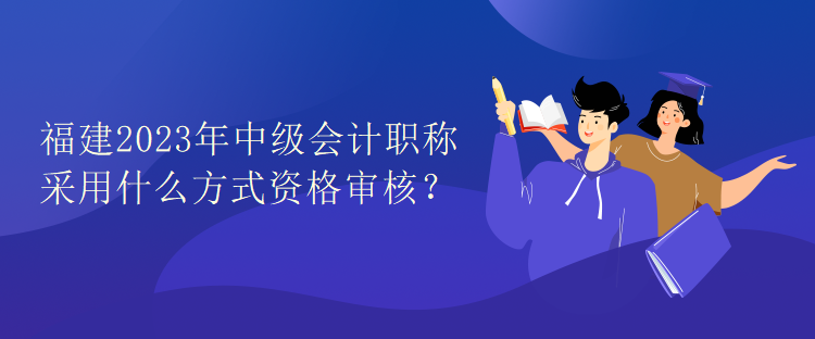 福建2023年中級會計職稱考試采用什么方式資格審核？