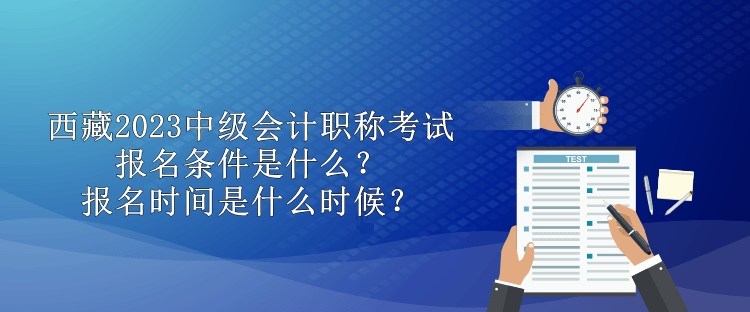 西藏2023中級會計職稱考試報名條件是什么？報名時間是什么時候？