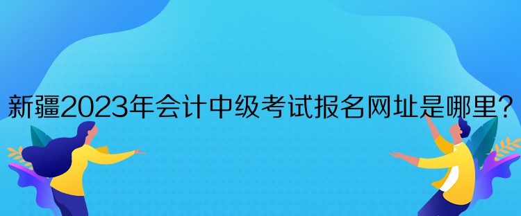 新疆2023年會計中級考試報名網(wǎng)址是哪里？