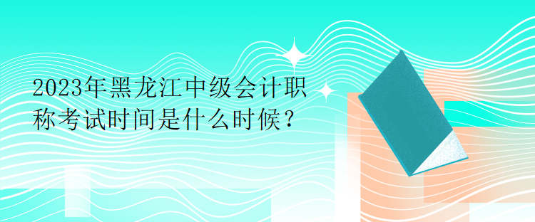 2023年黑龍江中級會計職稱考試時間是什么時候？