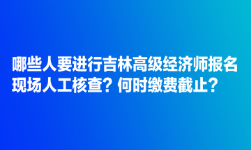 哪些人要進(jìn)行吉林高級經(jīng)濟(jì)師報名現(xiàn)場人工核查？何時繳費(fèi)截止？