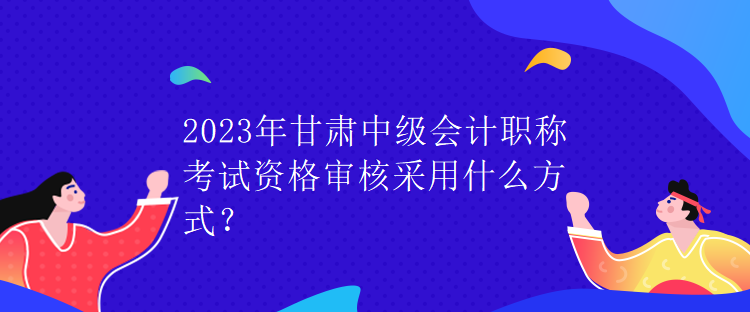 2023年甘肅中級(jí)會(huì)計(jì)職稱考試資格審核采用什么方式？