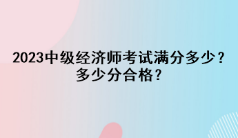 2023年中級經(jīng)濟師考試滿分多少？多少分合格？