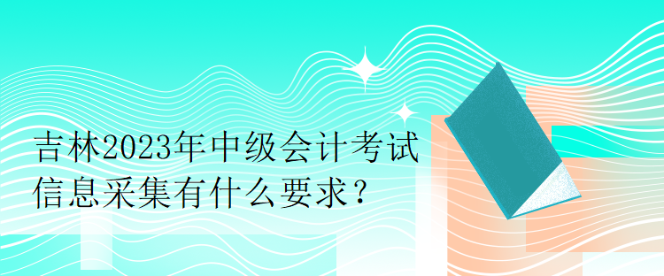 吉林2023年中級會計考試信息采集有什么要求？