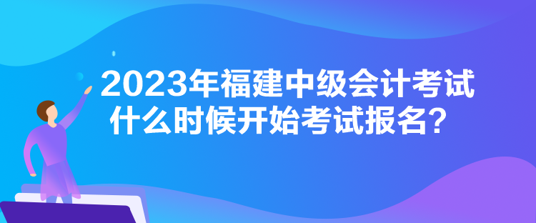 2023年福建中級會計考試什么時候開始考試報名？