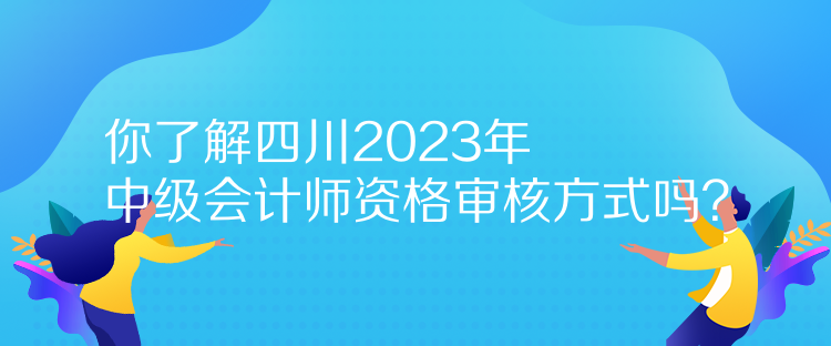 你了解四川2023年中級會計師資格審核方式嗎？