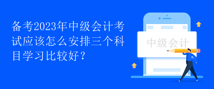 備考2023年中級會計考試應(yīng)該怎么安排三個科目學(xué)習(xí)比較好？