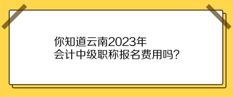 你知道云南2023年會計(jì)中級職稱報名費(fèi)用嗎？