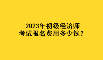 2023年初級經(jīng)濟師考試報名費用多少錢？