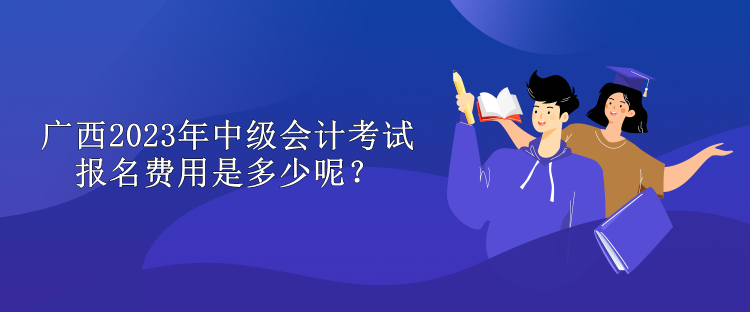 廣西2023年中級會計考試報名費用是多少呢？