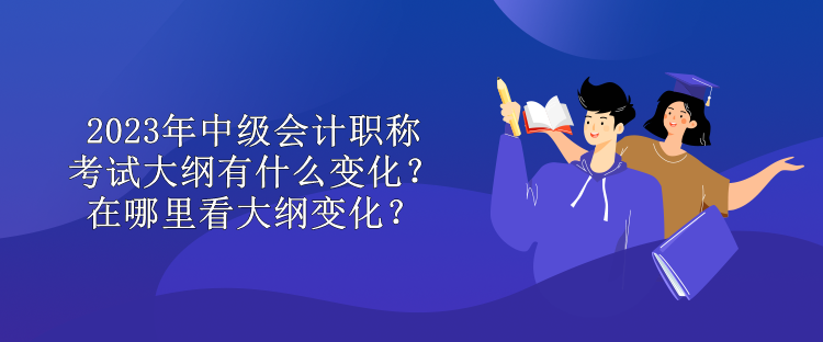 2023年中級會計職稱考試大綱有什么變化？在哪里看大綱變化？