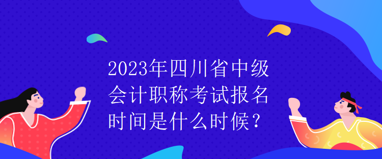 2023年四川省中級會計職稱考試報名時間是什么時候？