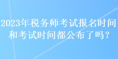 2023年稅務(wù)師考試報(bào)名時間和考試時間都公布了嗎？