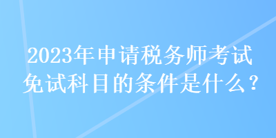 2023年申請(qǐng)稅務(wù)師考試免試科目的條件是什么？