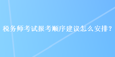 稅務(wù)師考試報考順序建議怎么安排？