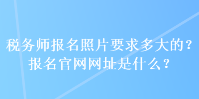 稅務(wù)師報(bào)名照片要求多大的？報(bào)名官網(wǎng)網(wǎng)址是什么？