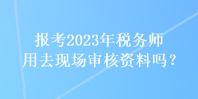 報(bào)考2023年稅務(wù)師用去現(xiàn)場(chǎng)審核資料嗎？