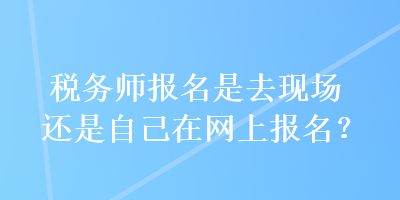 稅務(wù)師報名是去現(xiàn)場還是自己在網(wǎng)上報名？