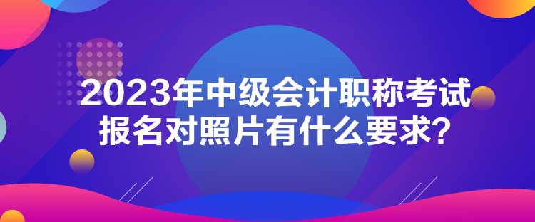 2023年中級(jí)會(huì)計(jì)職稱考試報(bào)名對(duì)照片有什么要求？