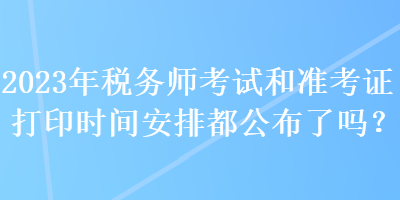 2023年稅務(wù)師考試和準(zhǔn)考證打印時(shí)間安排都公布了嗎？