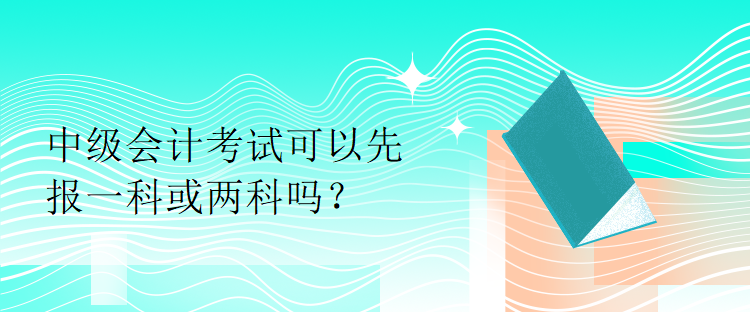 中級(jí)會(huì)計(jì)考試可以先報(bào)一科或兩科嗎？