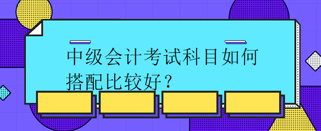 中級(jí)會(huì)計(jì)考試科目如何搭配比較好？