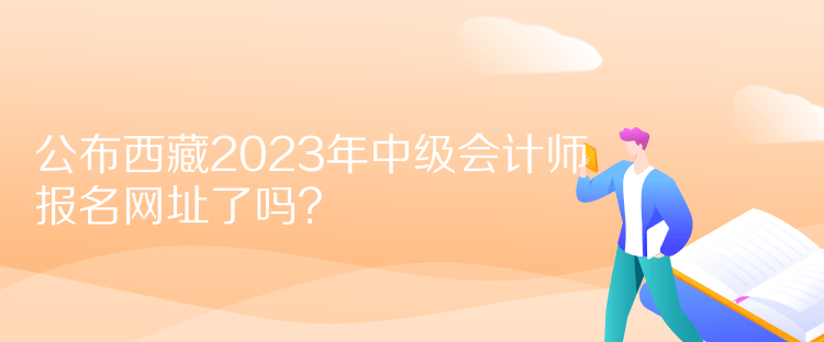 公布西藏2023年中級會計(jì)師報(bào)名網(wǎng)址了嗎？