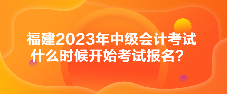 福建2023年中級會計考試什么時候開始考試報名？