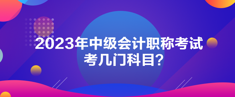 2023年中級會計職稱考試考幾門科目？