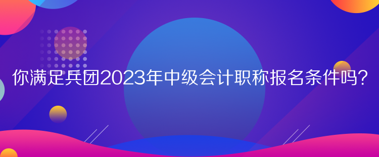 你滿足兵團(tuán)2023年中級會計職稱報名條件嗎？